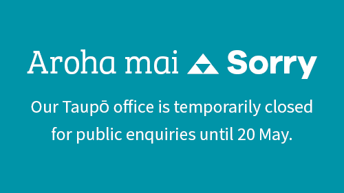 Our Taupō office may be closed to walk in visitors at times during the period up to 20 May. Our staff are still working, but may be in the field or unavailable. Please call 0800 800 401 if you require assistance.